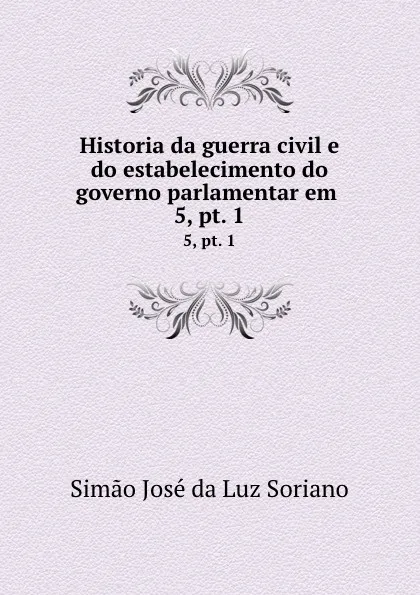 Обложка книги Historia da guerra civil e do estabelecimento do governo parlamentar em . 5,.pt. 1, Simao José da Luz Soriano