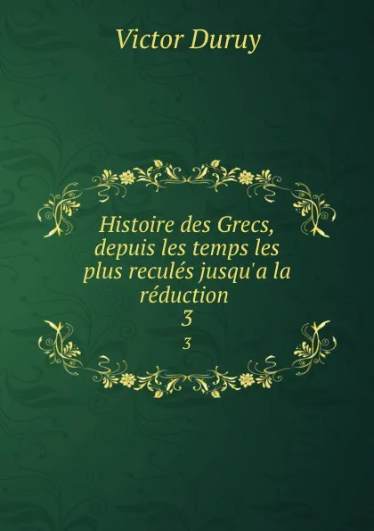 Обложка книги Histoire des Grecs, depuis les temps les plus recules jusqu.a la reduction . 3, Victor Duruy