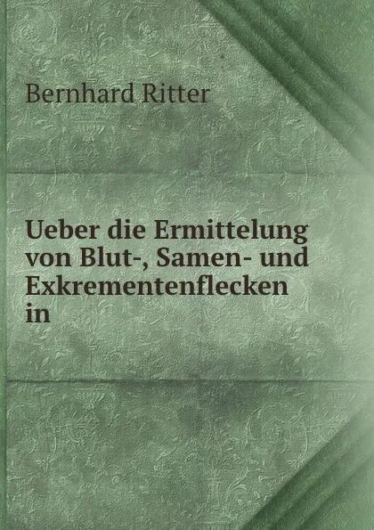 Обложка книги Ueber die Ermittelung von Blut-, Samen- und Exkrementenflecken in ., Bernhard Ritter