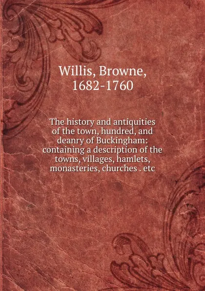 Обложка книги The history and antiquities of the town, hundred, and deanry of Buckingham: containing a description of the towns, villages, hamlets, monasteries, churches . etc., Browne Willis