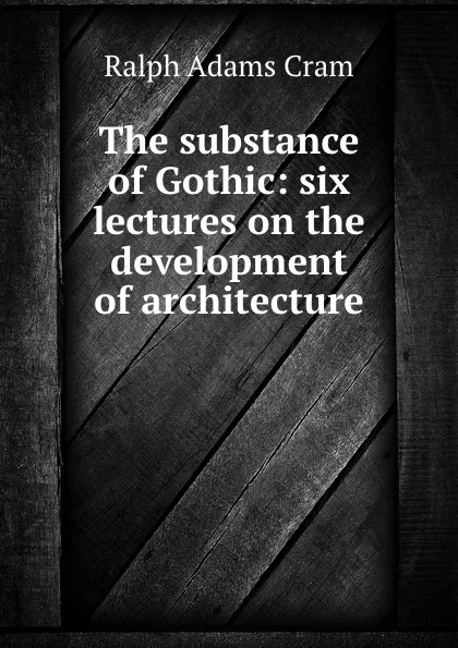 Обложка книги The substance of Gothic: six lectures on the development of architecture ., Ralph Adams Cram