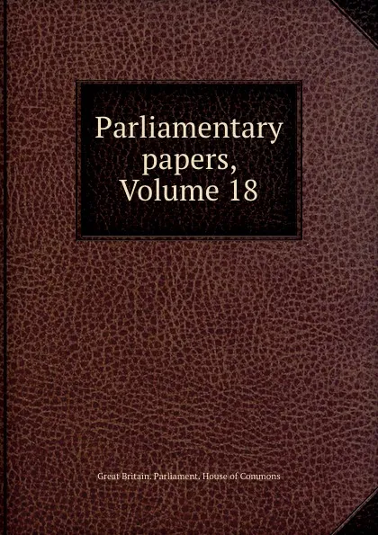 Обложка книги Parliamentary papers, Volume 18, Great Britain. Parliament. House of Commons