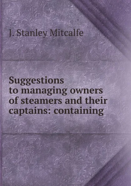 Обложка книги Suggestions to managing owners of steamers and their captains: containing ., J. Stanley Mitcalfe