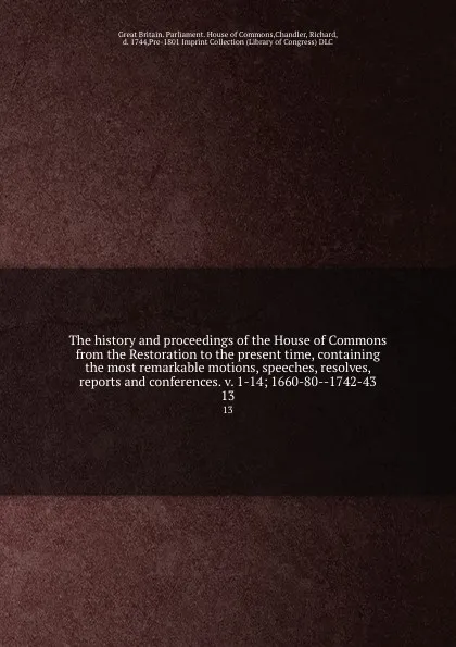 Обложка книги The history and proceedings of the House of Commons from the Restoration to the present time, containing the most remarkable motions, speeches, resolves, reports and conferences. v. 1-14; 1660-80--1742-43. 13, Great Britain. Parliament. House of Commons