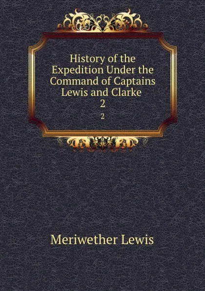 Обложка книги History of the Expedition Under the Command of Captains Lewis and Clarke . 2, Meriwether Lewis