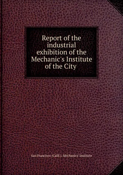 Обложка книги Report of the industrial exhibition of the Mechanic.s Institute of the City ., San Francisco Calif. Mechanics' Institute