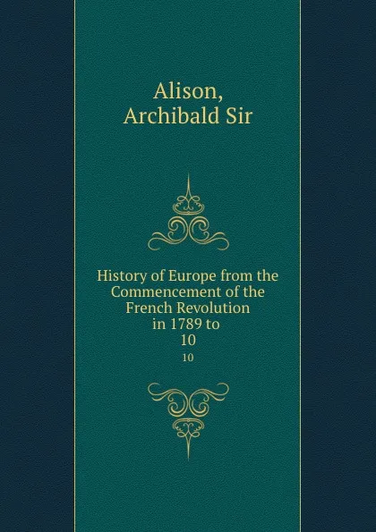 Обложка книги History of Europe from the Commencement of the French Revolution in 1789 to . 10, Archibald Alison