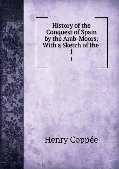 Обложка книги History of the Conquest of Spain by the Arab-Moors: With a Sketch of the . 1, Henry Coppée