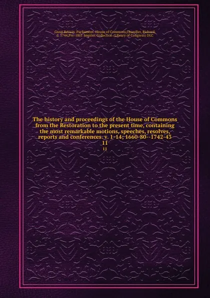 Обложка книги The history and proceedings of the House of Commons from the Restoration to the present time, containing the most remarkable motions, speeches, resolves, reports and conferences. v. 1-14; 1660-80--1742-43. 11, Great Britain. Parliament. House of Commons