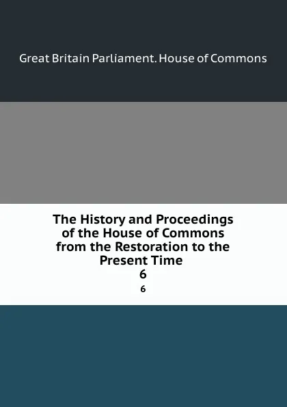 Обложка книги The History and Proceedings of the House of Commons from the Restoration to the Present Time . 6, Great Britain Parliament. House of Commons