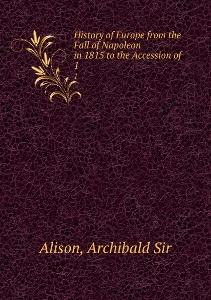 Обложка книги History of Europe from the Fall of Napoleon in 1815 to the Accession of . 1, Archibald Alison