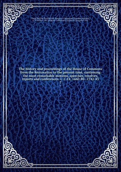 Обложка книги The history and proceedings of the House of Commons from the Restoration to the present time, containing the most remarkable motions, speeches, resolves, reports and conferences. v. 1-14; 1660-80--1742-43. 7, Great Britain. Parliament. House of Commons