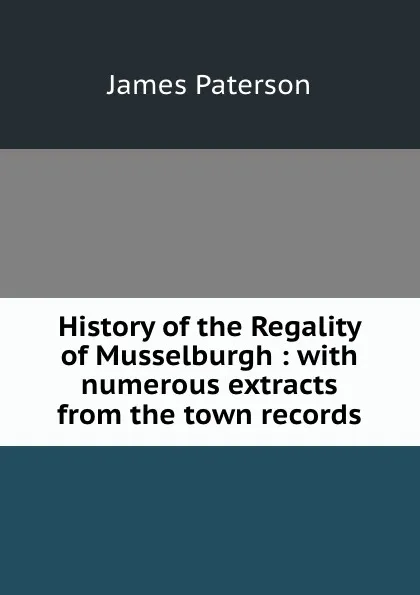 Обложка книги History of the Regality of Musselburgh : with numerous extracts from the town records, James Paterson