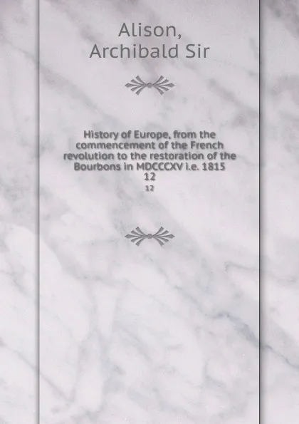 Обложка книги History of Europe, from the commencement of the French revolution to the restoration of the Bourbons in MDCCCXV i.e. 1815. 12, Archibald Alison