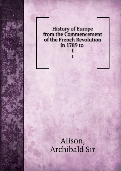 Обложка книги History of Europe from the Commencement of the French Revolution in 1789 to . 1, Archibald Alison