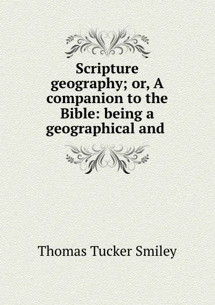 Обложка книги Scripture geography; or, A companion to the Bible: being a geographical and ., Thomas Tucker Smiley