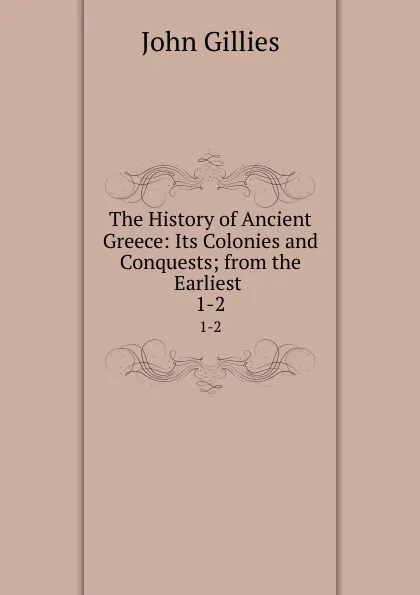 Обложка книги The History of Ancient Greece: Its Colonies and Conquests; from the Earliest . 1-2, John Gillies