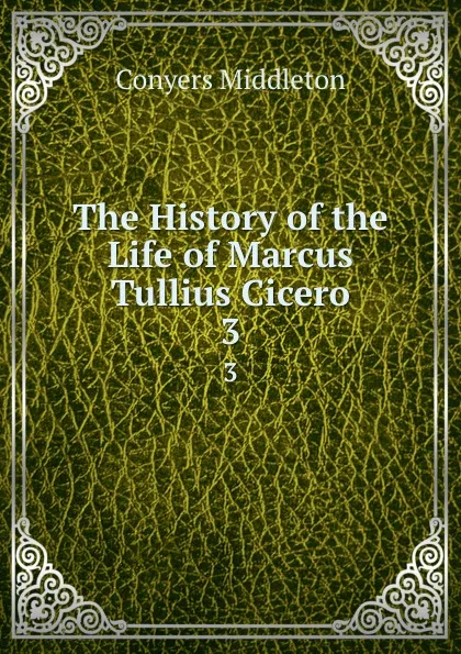 Обложка книги The History of the Life of Marcus Tullius Cicero. 3, Conyers Middleton