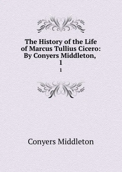 Обложка книги The History of the Life of Marcus Tullius Cicero: By Conyers Middleton, . 1, Conyers Middleton