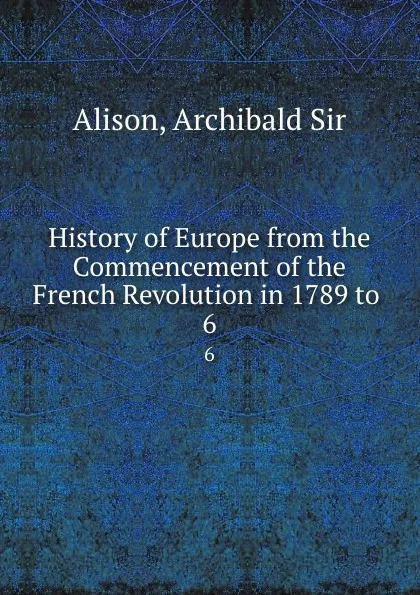 Обложка книги History of Europe from the Commencement of the French Revolution in 1789 to . 6, Archibald Alison