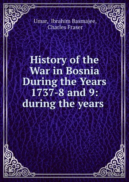 Обложка книги History of the War in Bosnia During the Years 1737-8 and 9: during the years ., Ibrahim Basmajee ʻUmar