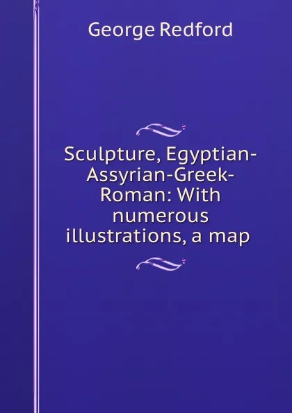 Обложка книги Sculpture, Egyptian-Assyrian-Greek-Roman: With numerous illustrations, a map ., George Redford