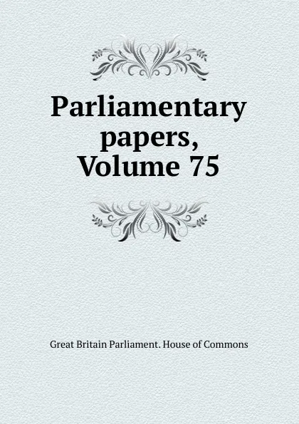 Обложка книги Parliamentary papers, Volume 75, Great Britain Parliament. House of Commons