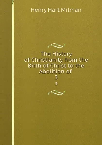 Обложка книги The History of Christianity from the Birth of Christ to the Abolition of . 3, Henry Hart Milman