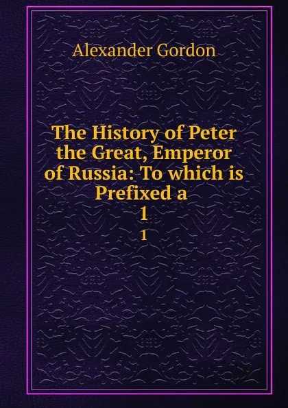 Обложка книги The History of Peter the Great, Emperor of Russia: To which is Prefixed a . 1, Alexander Gordon