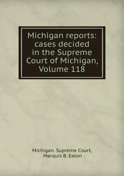 Обложка книги Michigan reports: cases decided in the Supreme Court of Michigan, Volume 118, Michigan. Supreme Court