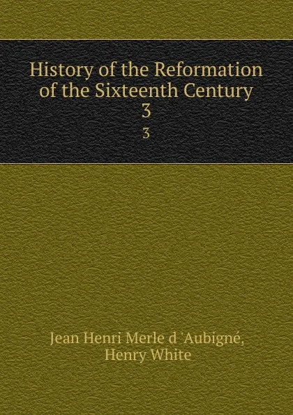 Обложка книги History of the Reformation of the Sixteenth Century. 3, Jean Henri Merle d 'Aubigné