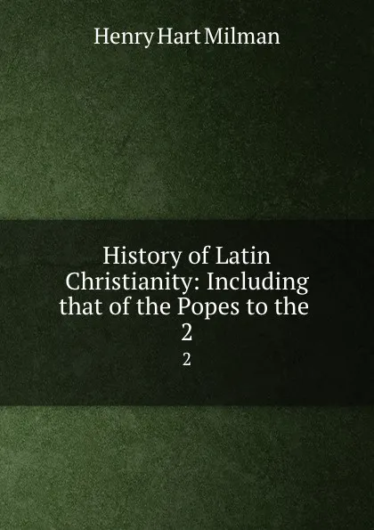 Обложка книги History of Latin Christianity: Including that of the Popes to the . 2, Henry Hart Milman