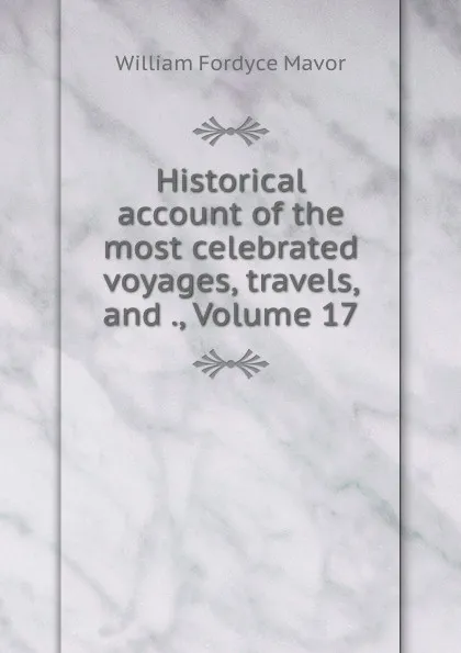 Обложка книги Historical account of the most celebrated voyages, travels, and ., Volume 17, William Fordyce Mavor