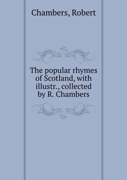 Обложка книги The popular rhymes of Scotland, with illustr., collected by R. Chambers, Robert Chambers