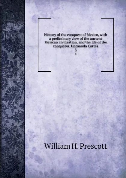 Обложка книги History of the conquest of Mexico, with a preliminary view of the ancient Mexican civilization, and the life of the conqueror, Hernando Cortes. 3, William H. Prescott