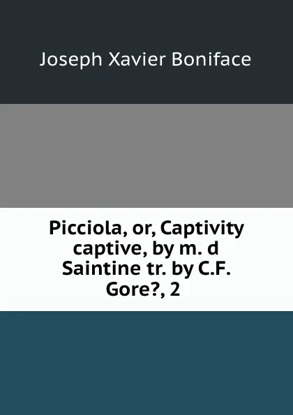 Обложка книги Picciola, or, Captivity captive, by m. d Saintine tr. by C.F. Gore., 2 ., Joseph Xavier Boniface