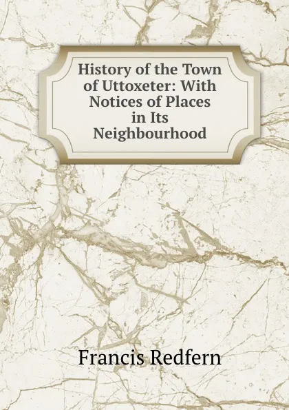 Обложка книги History of the Town of Uttoxeter: With Notices of Places in Its Neighbourhood, Francis Redfern