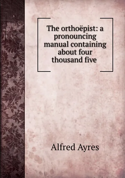 Обложка книги The orthoepist: a pronouncing manual containing about four thousand five ., Alfred Ayres