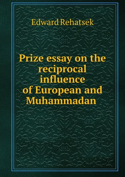 Обложка книги Prize essay on the reciprocal influence of European and Muhammadan ., Edward Rehatsek