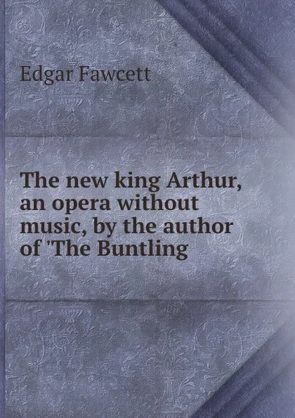 Обложка книги The new king Arthur, an opera without music, by the author of .The Buntling ., Fawcett Edgar