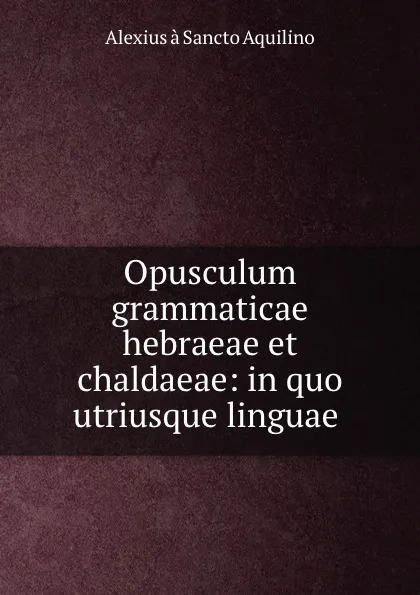 Обложка книги Opusculum grammaticae hebraeae et chaldaeae: in quo utriusque linguae ., Alexius à Sancto Aquilino