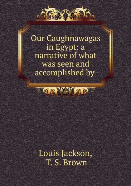 Обложка книги Our Caughnawagas in Egypt: a narrative of what was seen and accomplished by ., Louis Jackson