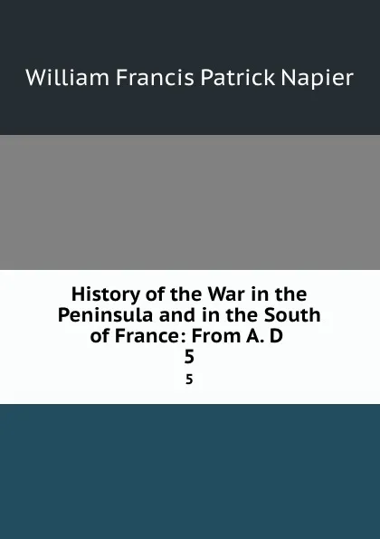 Обложка книги History of the War in the Peninsula and in the South of France: From A. D . 5, William Francis Patrick Napier