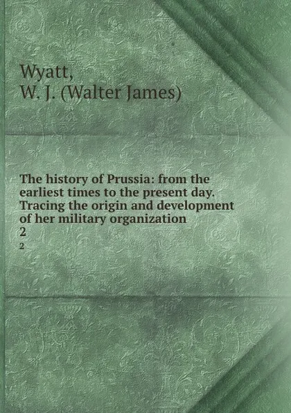 Обложка книги The history of Prussia: from the earliest times to the present day. Tracing the origin and development of her military organization. 2, Walter James Wyatt