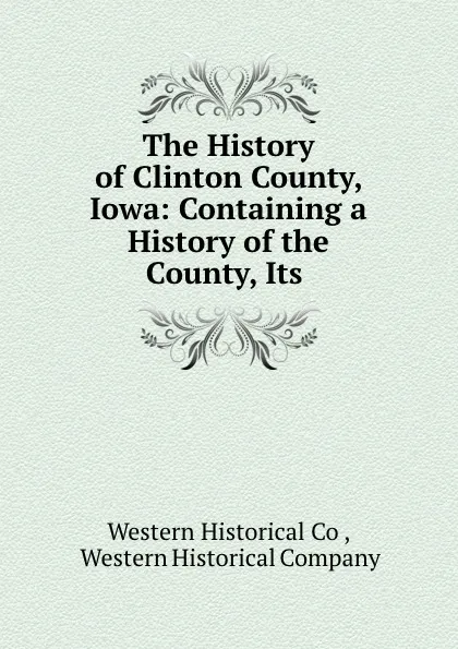 Обложка книги The History of Clinton County, Iowa: Containing a History of the County, Its ., Western Historical Co