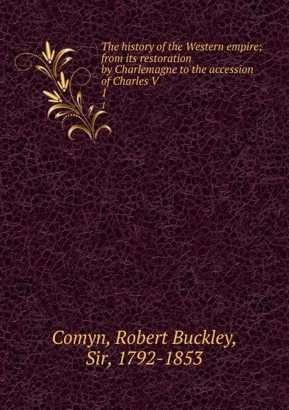 Обложка книги The history of the Western empire; from its restoration by Charlemagne to the accession of Charles V. 1, Robert Buckley Comyn