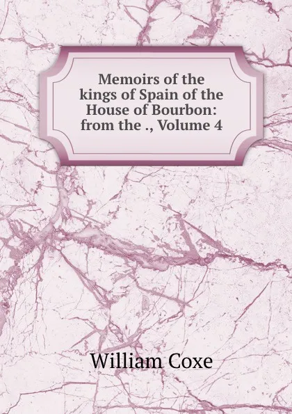 Обложка книги Memoirs of the kings of Spain of the House of Bourbon: from the ., Volume 4, William Coxe