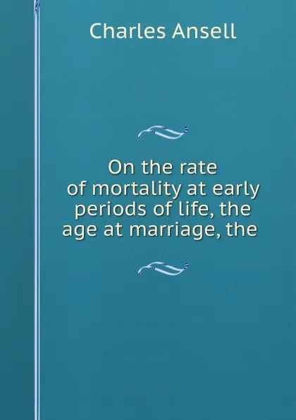 Обложка книги On the rate of mortality at early periods of life, the age at marriage, the ., Charles Ansell