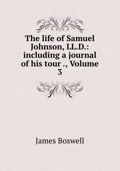 Обложка книги The life of Samuel Johnson, LL.D.: including a journal of his tour ., Volume 3, James Boswell