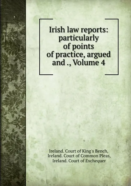 Обложка книги Irish law reports: particularly of points of practice, argued and ., Volume 4, Ireland. Court of King's Bench